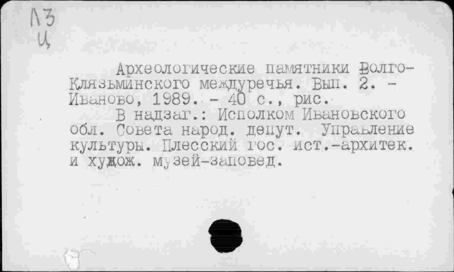 ﻿Археологические памятники Волго-Клязьминского междуречья. Был. 2. -Иваново, 1Э89. - 40 с., рис.
В надзаг.: Исполком Ивановского обл. Совета народ, денут. Управление культуры. Плесский гос. ист.-архитек. и худож. музей-заповед.